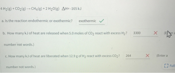 4 H2(g) + CO2(g) → CH4(g) + 2 H20(g) AH=-165 kJ a. Is the reaction endothermic or exothermic? exothermic b. How many kJ of he