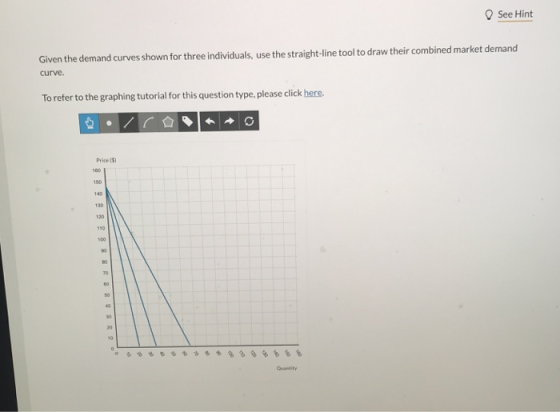 O See Hint Given the demand curves shown for three individuals, use the straight-line tool to draw their combined market demand curve. To refer to the graphing tutorial for this question type, please click here. Price(3) 60 20 Quantity