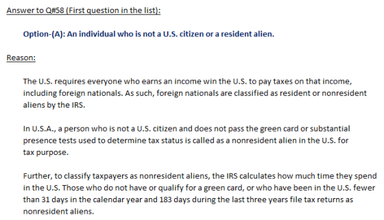 Answer to Q#58 First question in the list): Option-(A): An individual who is not a U.S. citizen or a resident alien. Reason: The U.S. requires everyone who earns an income win the U.S. to pay taxes on that income, including foreign nationals. As such, foreign nationals are classified as resident or nonresident aliens by the IRS. In U.S.A., a person who is not a U.S. citizen and does not pass the green card or substantial presence tests used to determine tax status is called as a nonresident alien in the U.S. for tax purpose. Further, to classify taxpayers as nonresident aliens, the IRS calculates how much time they spend in the U.S. Those who do not have or qualify for a green card, or who have been in the U.S. fewer than 31 days in the calendar year and 183 days during the last three years file tax returns as nonresident aliens.