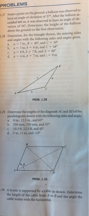 PROBLEMS From a point on the ground, a balloon was observed to have an angle of elevation of 37°. After the balloon as- cended 400 m, it was observed to have an angle of ele- 1.27 vation of 56. Determine the height of the balloon above the ground on the first observation. 1.28 Determine, for the triangle shown, the missing sides and angles with the following sides and angles given a = 7 in., B 400, and C = 30° b. a 3m, b 6m, and C 48 a 8ft,b,f, and A 600 d. a-4m, b_7m, and c= 9m PROB. 1.28 Determine the lengths of the diagonals ACand BD of the parallelogram shown with the following sides and angle a. 8 in., 12.5 in., and 65° b. 550 mm, 320 mm, and 55 c. 10.3 ft, 12.5 ft, and 45 d. 5 m, 12 m, and 125 .29 PROB. 1.29 .30 A boom is supported by a cable as shown. Determine the length of the cable from A to B and the angle the cable makes with the horizontal.