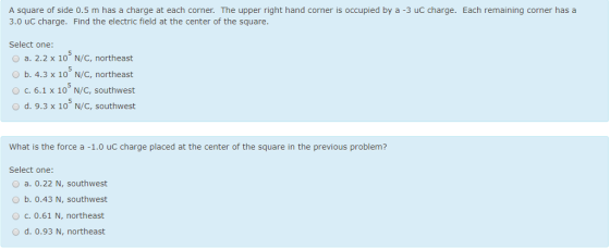 A square of side 0.5 m has a charge at each corner. The upper right hand corner is occupied by a -3 uC charge. Each remaining corner has a 3.0 uC charge. Find the electric field at the center of the square. Select one: O a. 2.2 x 10 N/C, northeast O b. 4.3 x 10 N/C, northeast O c. 6.1 x 10 N/C, southwest O d. 9.3 x 10 N/C, southwest What is the force a -1.0 uC charge placed at the center of the square in the previous problem? Select one: O a. 0.22 N, southwest O b. 0.43 N, southwest O c. 0.61 N, northeast O d. 0.93 N, northeast