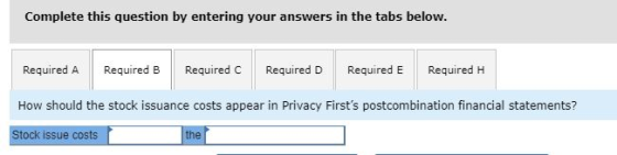 Complete this question by entering your answers in the tabs below. Required A Required B Required C Required D Required E Required H How should the stock issuance costs appear in Privacy Firsts postcombination financial statements? Stock issue costs the