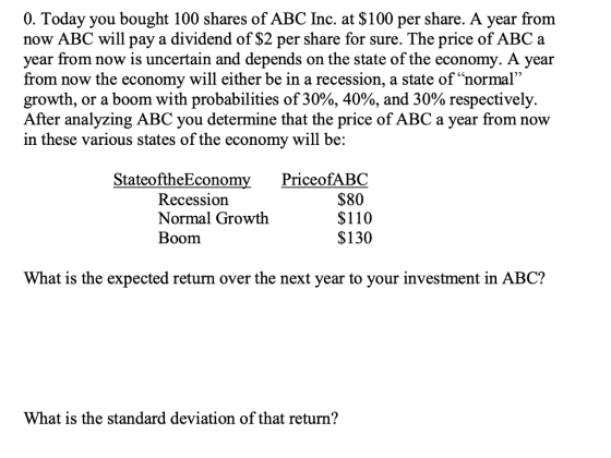 0. Today you bought 100 shares of ABC Inc. at S100 per share. A year from now ABC will pay a dividend of $2 per share for sure. The price of ABC a year from now is uncertain and depends on the state of the economy. A year from now the economy will either be in a recession, a state of normal growth, or a boom with probabilities of 30%, 40%, and 30% respectively. After analyzing ABC you determine that the price of ABC a year from now in these various states of the economy will be: 27 StateoftheEconom PriceofABC Recession Normal Growth Boom $80 $110 $130 What is the expected return over the next year to your investment in ABC? What is the standard deviation of that return?