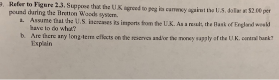 . Refer to Figure 2.3. Suppose that the U.K agreed to peg its currency against the U.S. dollar at $2.00 per pound during the Bretton Woods system. a. Assume that b. Are there any long-term effects on the reserves and/or the money supply of the U.K. central bank? the U.S. increases its imports from the U.K. As a result, the Bank of England would have to do what? Explain