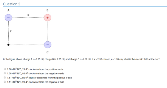 Question 2 In the figure above, charge A is-3.25 nC, charge B is 3.25 nC, and charge C is .1.62 nC. If x= 2.55 cm and y: 1.53 cm, what is the electric field at the dot? O 1.08x 105 N/С, 23.40 clockwise from the positive x-axis 1.08x105 N/C, 86.9° clockwise from the negative xaxis O 1.51x105 N/C, 86.9o counter-clockwise from the positive xaxis 1.51x105 N/C, 23.4° clockwise from the negative xaxis