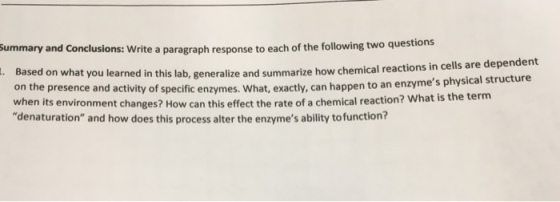 ummary and Conclusions: Write a paragraph response to each of the following two questions Based on what you learned on the presence and activity of specific enzymes. What, exactly, can happen to an enzyme when its environment changes? How can this effect the rate of a chemical reaction? What is t denaturation and how does this process alter the enzymes ability to function? in this lab, generalize and summarize how chemical reactions in cells are dependent s physical structure he term