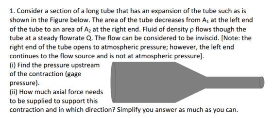 1. Consider a section of a long tube that has an expansion of the tube such as is shown in the Figure below. The area of the tube decreases from A1 at the left end of the tube to an area of A2 at the right end. Fluid of density p flows though the tube at a steady flowrate Q. The flow can be considered to be inviscid. [Note: the right end of the tube opens to atmospheric pressure; however, the left end continues to the flow source and is not at atmospheric pressure] (i) Find the pressure upstream of the contraction (gage pressure). (ii) How much axial force needs to be supplied to support this contraction and in which direction? Simplify you answer as much as you can.
