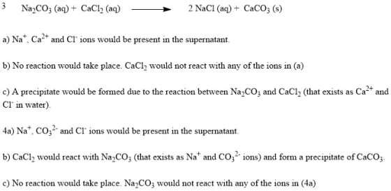 Na2CO3 (a)+ CaCl2 (aq)2 NaCl (aq) + CaCO3 (s) a) Na*, Ca2 and CI ions would be present in the supernatant b) No reaction would take place. CaCl2 would not react with any of the ions in (a) c) A precipitate would be formed due to the reaction between Na2CO3 and CaCl2 (that exists as Ca and Cl in water). 4a) Na. CO and Cl ions would be present in the supernatant. b) CaC would react with Na2CO3 (that exists as Na and CO32ions) and form a precipitate of CaCO c) No reaction would take place. Na2CO would not react with any of the ions in (4a)