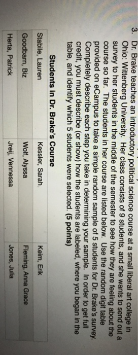 3. Dr. Brake teaches an introductory political science course at a small iberal art college in Ohio: Wittenberg University. Her class consists of 9 students, and she wants to send out a survey to her students in the middle of the semester to see how they are feeling about the course so far. The students in her course are listed below. Use the random digit table provided on eCampus to take a simple random sample of 5 students for Dr. Brakes survey Completely describe each step you take in determining your sample. In order to get full credit, you must describe (or show) how the students are labeled, where you began in the table, and identify which 5 students were selected. (5 points) Students in Dr. Brakes Course Stabile, Lauren Goodbarn, Biz Herta, Patrick Kessler, Sarah Wolf, Alyssa Jreij, Vennessa Keim, Erik Fleming, Anna Grace Jones, Julia