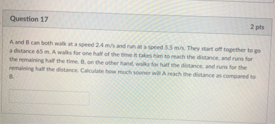 Question 17 2 pts A and B can both walk at a speed 2.4 m/s and run at a speed 5.5 m/s. They start off together to go a distance 65 m. A walks for one half of the time it takes him to reach the distance, and runs for the remaining half the time. B, on the other hand, walks for half the distance, and runs for the remaining half the distance. Calculate how much sooner will A reach the distance as compared to B.