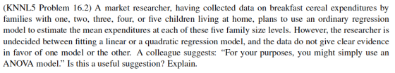 (KNNL5 Problem 16.2) A market researcher, having collected data on breakfast cereal expenditures by families with one, two, three, four, or five children living at home, plans to use an ordinary regression model to estimate the mean expenditures at each of these five family size levels. However, the researcher is undecided between fitting a linear or a quadratic regression model, and the data do not give clear evidence in favor of one model or the other. A colleague suggests: For your purposes, you might simply use an ANOVA model. Is this a useful suggestion? Explain