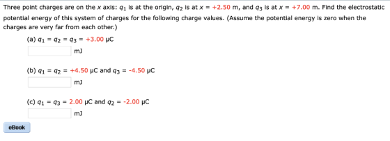 Three point charges are on the x axis: q1 is at the origin, q2 is at x+2.50 m, and q3 is at x+7.00 m. Find the electrostatic potential energy of this system of charges for the following charge values. (Assume the potential energy is zero when the charges are very far from each other.) mJ mJ (c) q1- q32.00 HC and q22.00 HC mJ eBook
