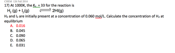 CHEM 126 Fall 2016 17) At 1000K, the K33 for the reaction is H, (g) + 12(g) 2HI(g) Hz and l2 are initially present at a concentration of 0.060 mol/L. Calculate the concentration of H2 at equilibrium A. 0.016 B. 0.045 C. 0.090 D. 0.065 E. 0.031