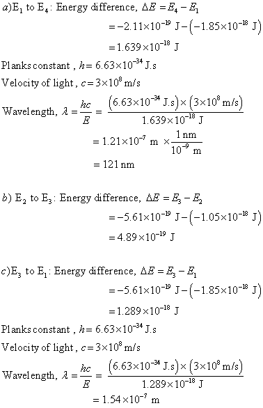 a)E1 to E4: Energy difference, AE =E4-B, =_2.1 1 × 10-19 J-(-1.85×10-18 J -1.639 x1018 J Planks constanth6.63x10 4 J.s Velocity of light, c 3x108 m/s Wavelength, A- (6.63×10-34 Js)×3x108 m/s) 1.639x 10J he 1 nm = 1.21×10 m ×10 = 121 nm b) E2 to E3: Energy difference, AE-E - E =-561×10-19 J-(-1.05×10-18 J = 4.89×10-19 J c)E, to El Energy difference, AE-E-E =-5.61×10-19 Jー(-1.85×10-B J = 1.289×10-18 J Planks constant ,に6.63×10-34 J. s Velocity of light, c = 3x108 m/s Wavelength, λ =-= hc(6.63x10-* J.s)x (3x10* m/s) 1.289 × 10-18 J 1.54×10-7 m