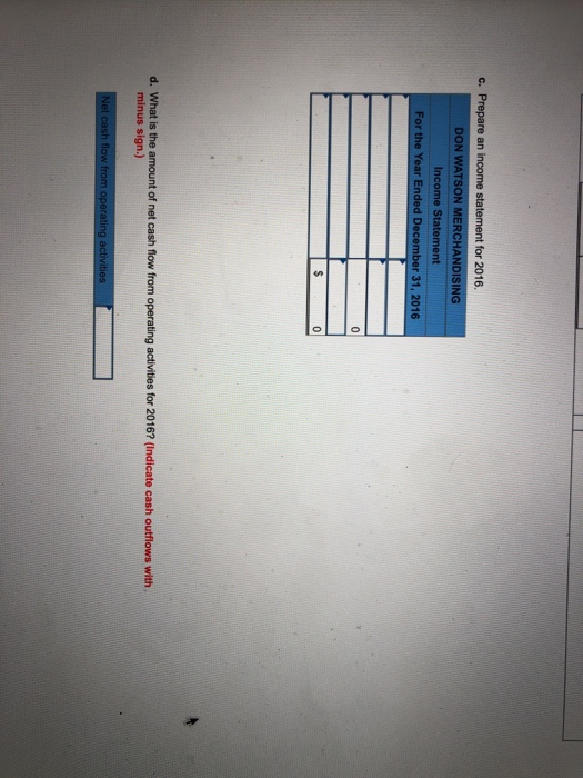 c. Prepare an income statement for 2016 DON WATSON MERCHANDISING Income Statement For the Year Ended Dec 31, 2016 d. What is the amount of net cash flow from operating activities for 2016? (Indicate cash outflows with minus sign.)