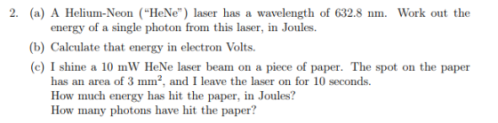 2. (a) A Helium-Neon HeNe) laser has a wavelength of 632.8 nm. Work out the energy of a single photon from this laser, in Joules. b) Calculate that energy in electron Volts. (c) I shine a 10 mW HeNe laser beam on a piece of paper. The spot on the paper has an area of 3 mm2, and I leave the laser on for 10 seconds. How much energy has hit the paper, in Joules? How many photons have hit the paper?