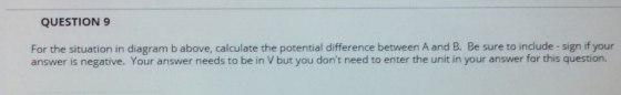 QUESTION 9 For the situation in diagram b above, calculate the potential difference between A and B. Be sure to include -sign if your answer is negative. Your answer needs to be in V but you dont need to enter the unit in your answer for this question.