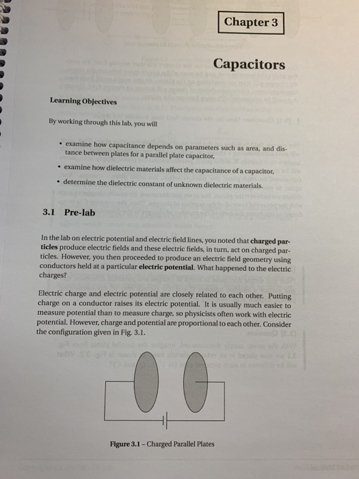 Chapter 3 Capacitors Learning Objectives By working through this lab, you will . examine how capacitance depends on parameters such as area, and dis- tance between plates for a parallel plate capacitor, examine how dielectric materials affect the capacitance of a capacitor, determine the dielectric constant of unknown dielectric materials. 3.1 Pre-lab In the lab on electric potential and electric field lines, you noted that charged par ticles produce electric fields and these electric fields, in turn, act on charged par- ticles. However, you then proceeded to produce an electric field geometry using conductors held at a particular electric potential. What happened to the electric charges? Electric charge and electric potential are closely related to each other. Putting charge on a conductor raises its electric potential. It is usually much easier to measure potential than to measure charge, so physicists often work with electric potential. However, charge and potential are proportional to each other. Consider the configuration given in Fig. 3.1. Figure 3.1- Charged Parallel Plates