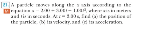 21」A particle moves along the x axis according to the M equation x = 2.00 + 3.001-1.0012, where x is in meters and tis in seconds. At 3.00 s, find (a) the position of the particle, (b) its velocity, and (c) its acceleration.