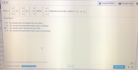 2.8.9 Assigned Media Question Help 18 Is p in Nul A? O A. No, because Ap is not equal to the zero vector O B. Yes, because the augmented matrtx IA pI is consistent M C. Yes, because Ap is equal to the zero vector OD. No, because the augmented matrix [A pl is not consistent Libr Click to select your answer and then click Check Answer All parts showing ns lear All Final Check