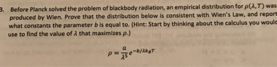 3. Before Planck solved the problem of blackbody radiation, an empirical distribution for p(a,T) was produced by Wien. Prove that the distribution below is consistent with Wiens Law, and report what constants the parameter b is equal to. (Hint: Start by thinking about the calculus you would use to find the value of 2 that maximizes p.) 25