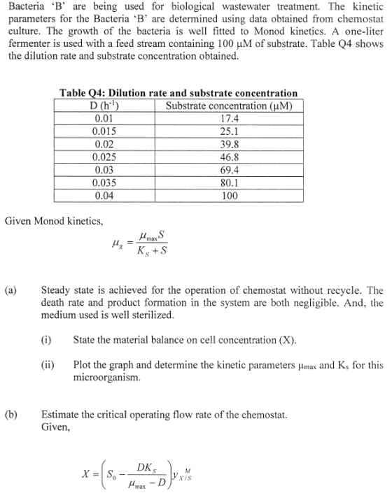 Bacteria B are being used for biological wastewater treatment. The kinetic parameters for the Bacteria B are determined using data obtained from chemostat culture. The growth of the bacteria is well fitted to Monod kinetics. A one-liter fermenter is used with a feed stream containing 100 HM of substrate. Table Q4 shows the dilution rate and substrate concentration obtained Table Q4: Dilution rate and substrate concentration 0.01 0.015 0.02 0.025 0.03 0.035 0.04 Substrate concentration (uM 17.4 25.1 39.8 46.8 69.4 80.1 100 Given Monod kinetics, (a)Steady state is achieved for the operation of chemostat without recycle. The death rate and product formation in the system are both negligible. And, the medium used is well sterilized (i)State the material balance on cell concentration (X) (ii) Plot the graph and determine the kinetic parameters ?max and K, for this microorganism (b)Estimate the critical operating flow rate of the chemostat. Given,