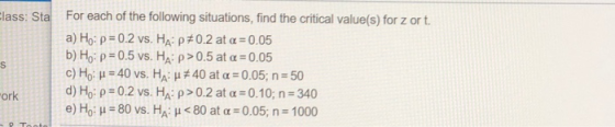 lass: Sta For each of the following situations, find the critical value(s) for z or t. a) Ho: ρ 0.2 vs. HA: ρ #0.2 at α-0.05 b) Ho: ρ 0.5 vs. HA: ρ > 0.5 at α-0.05 c) Ho: μ-40 vs. HA: μ#40 at α-0.05; n.50 d)Ho: ρ#0.2 vs. HA, p>O.2 at α 0.10; n-340 e) Ho: μ-80 vs. HA: μ < 80 at α :0.05; n-1000 ork