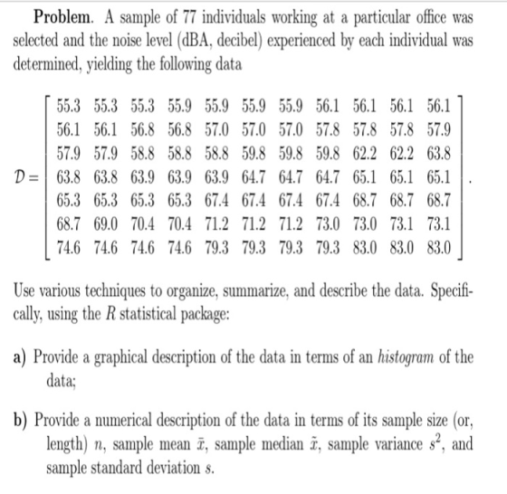 Problem. A sample of 77 individuals working at a particular office was selected and the noise level (dBA, decibel) experienced by each individual was determined, yielding the following data 55.3 55.3 55.3 55.9 55.9 55.9 55.9 56.1 56.1 56.1 56.1 56.1 56.1 56.8 56.8 57.0 57.0 57.0 57.8 57.8 57.8 57.9 57.9 57.9 58.8 58.858.8 59.8 59.8 59.8 62.2 62.2 63.8 D63.8 63.8 63.9 63.9 63.9 64.7 64.7 64.7 65.1 65.1 65.1 65.3 65.3 65.3 65.3 67.4 67.4 67.4 67.4 68.7 68.7 68.7 68.7 69.0 70.4 70.4 71.2 71.2 71.2 73.0 73.0 73.1 73.1 74.6 74.6 74.6 74.6 79.3 79.3 79.3 79.3 83.0 83.0 83.0 Use various techniques to organize, summarize, and describe the data. Specifi- cally, using the R statistical package: a) Provide a graphical description of the data in terms of an histogram of the data; b) Provide a numerical description of the data in terms of its sample size (or, length) n, sample mean x, sample median x, sample variance s, and sample standard deviation s.