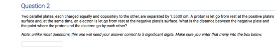 Question 2 Two parallel plates, each charged equally and oppositely to the other, are separated by 1.5500 cm. A proton is let go from rest at the positive plates surface and, at the same time, an electron is let go from rest at the negative plates surface. What is the distance between the negative plate and the point where the proton and the electron go by each other? Note: unlike most questions, this one will need your answer correct to 5 significant digits. Make sure you enter that many into the box below.