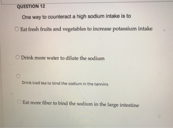 QUESTION 12 One way to counteract a high sodium intake is to OEat fresh fruits and vegetables to increase potassium intake O Drink more water to dilute the sodium Drink iced tea to bind the sodium in the tannins Eat more fiber to bind the sodium in the large intestine