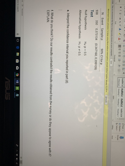 aBbCel AaBbCcl AaBbcct AbCad LNormall Heading, ind - Replace Heading 3il Dictate в r w.ox, x, A-e-A. I :-. о-B- Heading 2 select . | Word hasnt been N Event Sample p 90% CI for p 938 350 0.373134 (0.347160, 0.399109) Test Null hypothesis Alternative hypothesis H1: p 0.5 Ho: p = 0.5 e. Interpret the confidence interval you reported in part (d) f. What do you think? Do our results contradict the results obtained from the survey or do they appear to agree with it? EXPLAIN