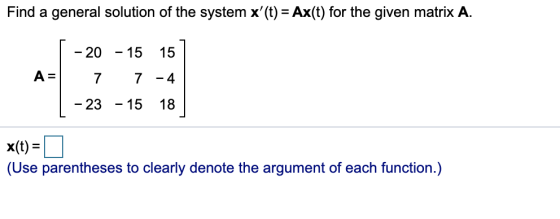 Find a general solution of the system x(t) = Ax(t) for the given matrix A. - 20 15 15 A= 7 7 - 4 - 23 - - 15 18 x(t) = (Use