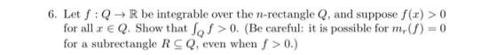 6. Let f:Q+R be integrable over the n-rectangle Q, and suppose f(x) > 0 for all x € Q. Show that ſo f > 0. (Be careful: it is
