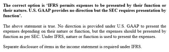 The correct option is IFRS permits expenses to be presented by their function or their nature. U.S. GAAP provides no direction but the SEC requires presentation by function. The above statement is true. No direction is provided under U.S. GAAP to present the expenses depending on their nature or function, but the expenses should be presented by function as per SEC. Under IFRS, nature or function is used to present the expenses Separate disclosure of items in the income statement is required under IFRS