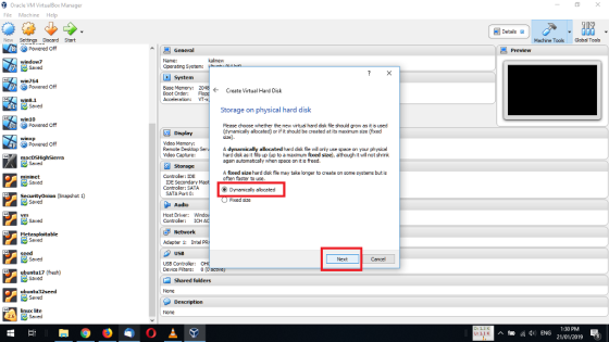 Oracle VM VirtualBox Manager File Machine Help Detais New Settings Discard Start Machine Toos Global Tools Powered off Preview Name: Operating System: window7 win764 Powered off Base Mamory: Boot Order: Acceleration: Create Virtual Hard Disk VT win8.1 Storage on physical hard disk win10 Powered off Please choose whether the new virtual hard dsk fle should grow as it is used (dynamically allocated) or if it should be created at its maximum size (fixed Display Mdeo Memory: Remote Desktop Mdeo Capture: Powered off A dynamically allocated hard disk fie willonly use space on your physical hard disk as it fils up (up to a maximum fixed size), although it wil not shrink again automatcaly when space on it is freed. Storage A fixed size hard disk file may take longer to create on some systems but is often faster to use Controler: IDE IDE Secondary Controler: SATA SATA Port 0: ODymamiclly alocoted Fixed size Audio Host Driver: Controler: ICH Adapter 1: Intel A Seed USB Next Cancel USB Controller Device Flters: 0O ubuntu17 (fresh) Shared folders None linux lite None 2.6 1:30 PM 21/01/2019 3