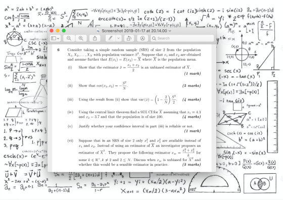 arccoth Cz)- 1/2 ln (z+1)/(z-1)) Screenshot 2019-01-17 at 20.14.00 CSC (x) 6 Consider taking a simple random sample (SRS) of size 2 from the population and assume further that E(r2)Xwhere Xis the population mean. (0) Show that the estimato is an unbiased estimator of X XN with population variance S2. Suppose that r1 and r2 are obtained (1 mark) (5 marks,) (4 marks) (-x)tan Cx) (i) Show that cov(1,2) i) Using the result from(ii) show that var ()1- (iv) Using the central limit theorem find a 95% CI fr X assuming that ri = 4.3 I 2 h arallelogran. and r2- 3.7 and that the population is of size 100 marks うr 2. (v) Justify whether your confidence interval in part) s reliable or not (1 mark) csch (2) cos (iz) (vi) Suppose that in an SRS of size 2 only and are available instead of ri and 2. Instead of using an estimator of X an investigator proposcs an estimator of X2. They propose the following estimatorェse rit ri for some k E R+, kメ2 and 2 N. Discuss when rse is unbiased for X-and (5 marks) in (-x) sin(x) P(x) csch(x) Ce-e RCx Qx) whether this would be a sensible estimator in practice 2 a +(n-1)o 2 180