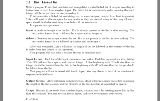 1.1 llist: Linked list Write a program llist that maintains and manipulates a sorted linked list of integers according to instructions received from standard inpu. The linked list is maintained in order, meaning that each integer will be larger than the one preceeding it. 1list maintains a linked list containing zero or more integers, ordered from least to greatest llist will need to allocate space for new nodes as they are created using malloc; any allocated space should be deallocated using free before 11ist terminates. It supports two operations: insert n Adds an integer n to the list. If n is already present in the list, it does nothing. The instruction format is an i followed by a space and an integer n delete n Removes an integer n from the list. If n is not present in the list, it does nothing. The instruction format is a d followed by a space and an integer n After each command, llist will print the length of the list followed by the contents of the list in order from first (least) to last (greatest) Your program will halt once it reaches the end of standard input Input format Each line of the input contains an instruction. Each line begins with a letter (either i, or d), followed by a space, and then an integer. A line beginning with-i indicates that the integer should be inserted into the list. A line beginning withd indicates that the integer should be deleted from the list. Your program will not be tested with invalid input. You may choose to have llist terminate in response to invalid input. Output format After performing each instruction, 11ist will print a single line of text containing the length of the list, a colon, and the elements of the list in order, all separated by spaces. Usage Because llist reads from standard input, you may test it by entering inputs line by line from the terminal. You may use any invalid input, such as #, to terminate your session. $./111st