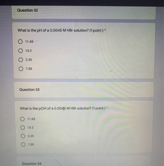 Question 32 What is the pH of a 0.0045 M HBr solution? (1 point)* O 11.65 O 13.2 O 2.35 07.05 Question 33 What is the pOH of