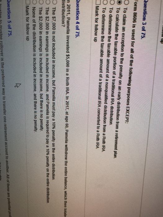 Question 3 of 75. Form 8606 is used for all of the following purposes EXCEPT: O To claim an exception to the penalty on an earty distribution from a retirement plan To calculate the taxable portion of a traditional IRA distribution. O To determine the taxable amount of a nonqualifmed distribution from a RothIRA O To determine the taxable amount of a traditional IRA converted to a Roth IRA Mark for followup Question 4 of 75. n 2011, Pamelia invested $5,000 in a Roth IRA. In 2017, at age 60, Pamelia withdrew the entire batance, which then totalke distribution? 2 The $7,000 is not included in income, but Pamelia must pay a 10% penalty on the entire distribution. The S2,000 in earnings is included in income, and Pamela is required to pay a 10% penalty on the entire distribution. O The $2,000 in earnings is included in income, but there is no penalty. O None of the distribution is included in income, and there is no penalty. Mark for follow up Question 5 of 75. tnutee to.trustee rollover is the preferred way to transfer one retirement account to another. All of these are potential prot