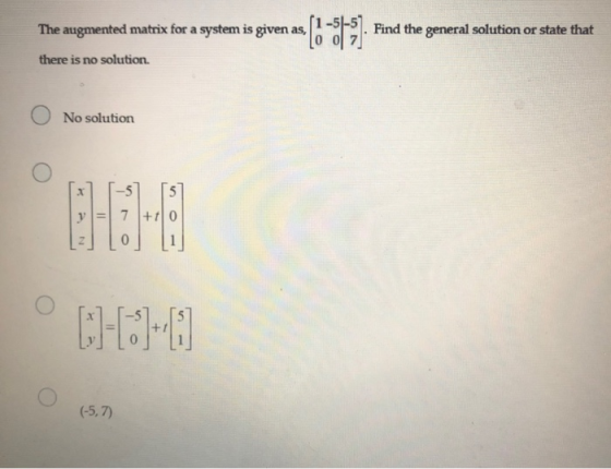The augmented matrix for a system is given as, (9-3631 Find the general solution or state that there is no solution No soluti
