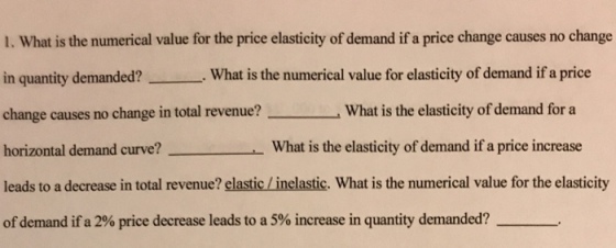 I. What is the numerical value for the price elasticity of demand if a price change causes no change in quantity demanded?What is the numerical value for elasticity of demand if a price change causes no change in total revenue? What is the elasticity of demand for a horizontal demand curve? What is the elasticity of demand if a price increase leads to ad of demand if a 2% price decrease leads to a 5% increase in quantity demanded?