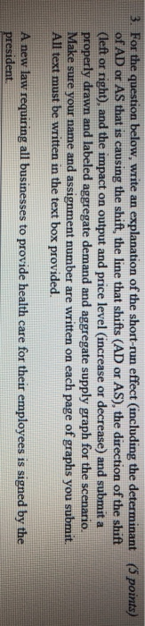 3. For the question below, write an explanation of the short-run effect (including the determinant (5 points) rec (left or right), and the impact on output and price level (increase or decrease) and submit a All text must be written in the text box provided A new law requiring all businesses to provide health care for their employees is signed by the assignment number are written on each page of graphs you submit