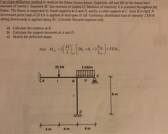 Use slope-deflection method to analyze the frame shown below. Segments AB and BD of the frame have moment of inertia I. Segment BC has moment of inertia 2/. Modulus of elasticity E is constant throughout the frame. The frame is supported by fixed-supports at A and D, and by a roller-support at C. Joint B is rigid. A downward point load of 20 kN is applied at mid-span of AB. Uniformly distributed load of intensity 2 kN/m acting downwards is applied along BC. Consider flexural response only a) Calculate the rotation at B b) Calculate the support moments at A and D. c) Sketch the deflected shape. Hint: MN 20 KN 2 kN/m BI 21 8 m 4 m 4 m 4 m