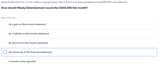 Wacky Entertainment Inc. is in the middle a copyright lawsuit. Next month, the company anticipates winning $500,000 in the settlement. How should Wacky Entertainment record the $500,000 this month? SELECT ONLY ONE As a gain on the income statement As a liability on the income statement As revenue on the income statement As a footnote of the financial statements It should not be reported