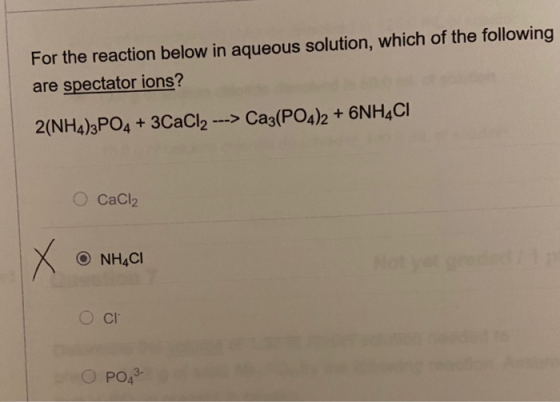 For the reaction below in aqueous solution, which of the following are spectator ions? 2(NH4)3PO4 + 3CaCl2 -> Ca3(PO4)2 + 6NH