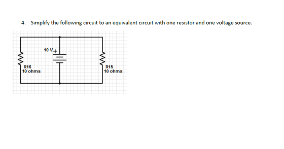 4. Simplify the following circuit to an equivalent circuit with one resistor and one voltage source. 10 V+ R16 10 ohms R15 10