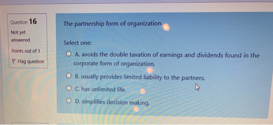 Question 16 The partnership form of organization Not yet answered Points out of 1 Flag question Select one: O A. avoids the d