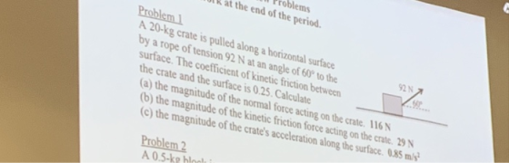 roblems lk at the end of the period Problem A 20-kg crate is pulled along a horizontal surface by a rope of tension 92 N at an angle of 60 to the 92N surface. The coefficient of kinetic friction between the crate and the surface is 0.25.Calculate (a) the magnitude of the normal force acting on the crate. 116N b) the magnitude of the kinetic friction force acting on the crate. 29 N c) the magnitude of the crates acceleration along the surface. 0.85 m/s Problem 2 A 0.5-ke bloc