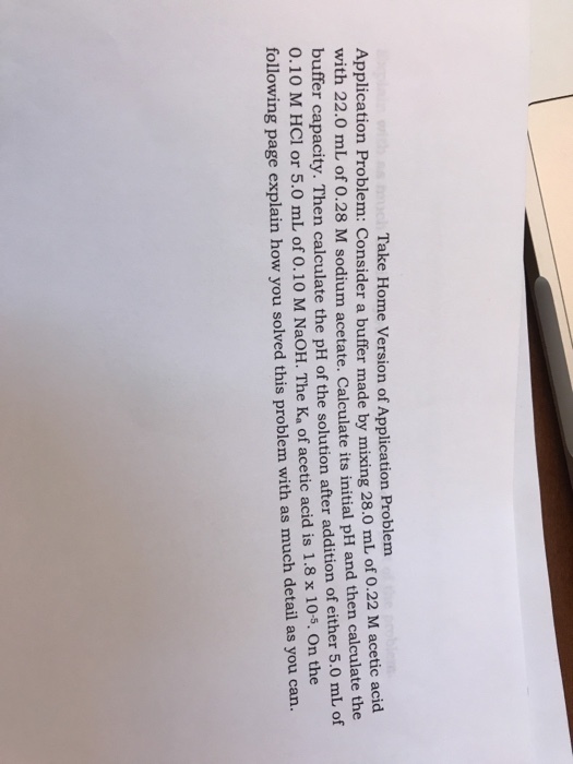 Take Home Version of Application Problem Application Problem: Consider a buffer made by mixing 28.0 mL of with 22. 0.22 M acetic acid 0 mL of 0.28 M sodium acetate. Calculate its initial pH and then calculate the buffer capacity. Then calculate the pH of the solution after addition of either 5.0 mL of 0.10 M HCl or 5.0 mL of 0.10 M NaOH. The Ka of acetic acid is 1.8 x 10s. On the following page explain how you solved this problem with as much detail as you can.
