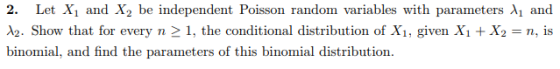 2. Let X1 and X2 be independent Poisson random variables with parameters λ1 and A2. Show that for every n 21, the conditional distribution of X1, given Xi X2n, is binomial, and find the parameters of this binomial distribution
